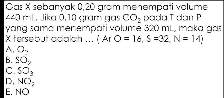 Gas X sebanyak 0,20 gram menempati volume
440 mL. Jika 0,10 gram gas CO_2 pada T dan P
yang sama menempati volume 320 mL, maka gas
X tersebut adalah ... ( Ar O=16, S=32, N=14)
A. O_2
B. SO_2
C. SO_3
D. NO_2
E.
NO