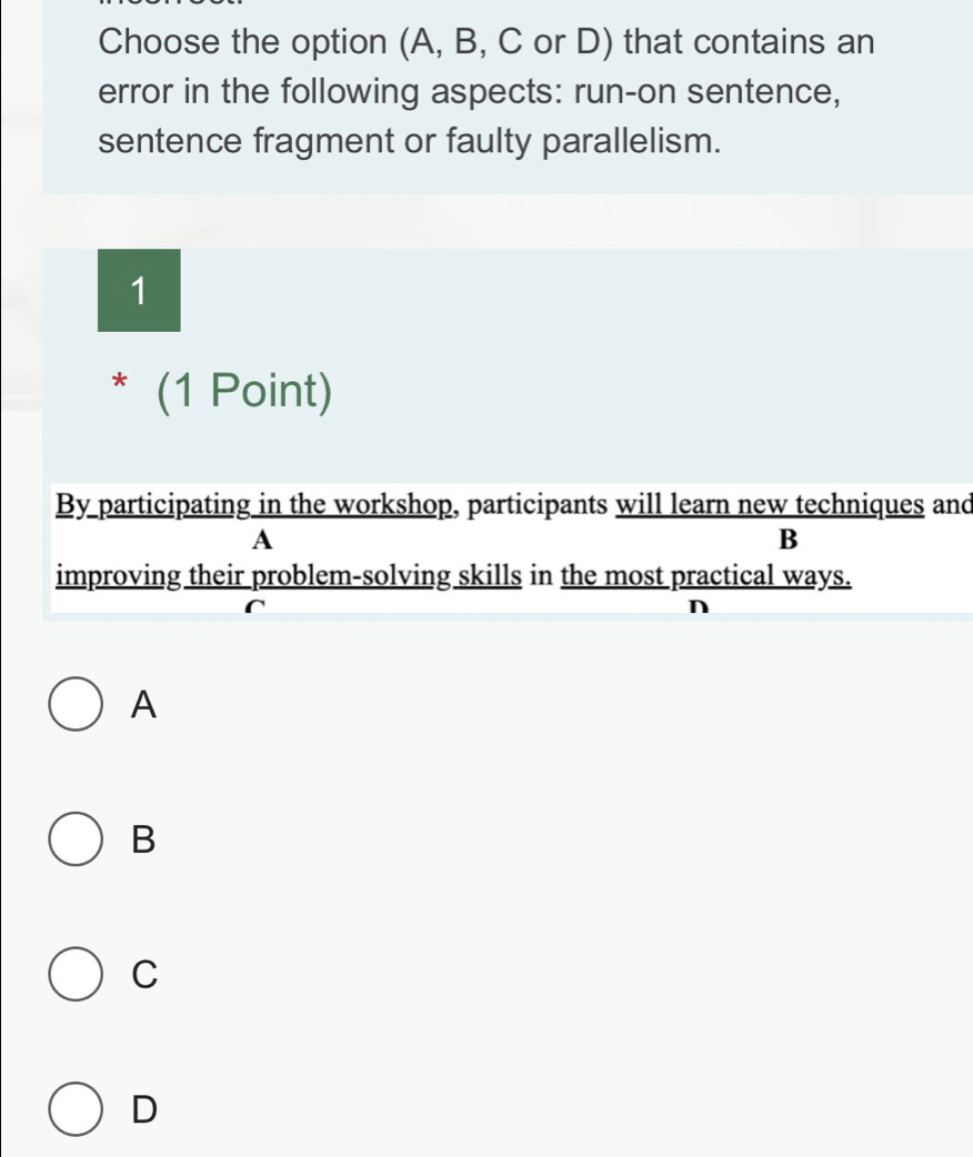 Choose the option (A, B, C or D) that contains an
error in the following aspects: run-on sentence,
sentence fragment or faulty parallelism.
1
* (1 Point)
By participating in the workshop, participants will learn new techniques and
A
B
improving their problem-solving skills in the most practical ways.
n
A
B
C
D