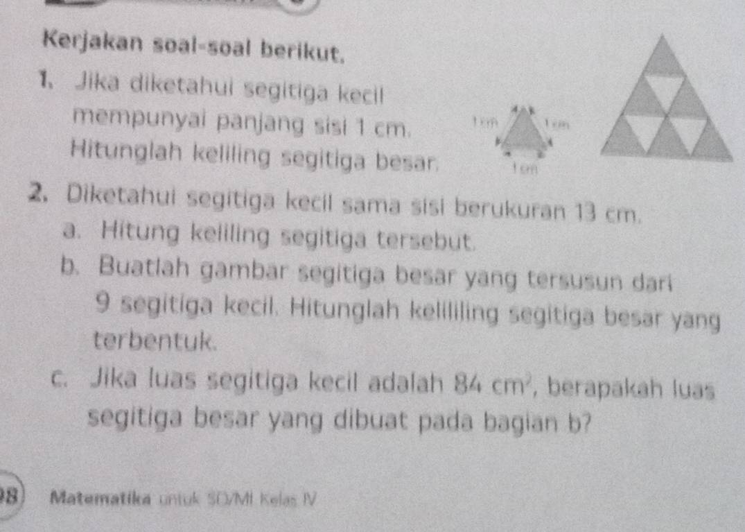 Kerjakan soal-soal berikut. 
1、Jika diketahui segitiga kecil 
mempunyai panjang sisi 1 cm. 
Hitunglah keliling segitiga besar. 
2. Diketahui segitiga kecil sama sisi berukuran 13 cm. 
a. Hitung keliling segitiga tersebut. 
b. Buatlah gambar segitiga besar yang tersusun dari
9 segitiga kecil. Hitunglah kelililing segitiga besar yang 
terbentuk. 
c. Jika luas segitiga kecil adalah 84cm^2 , berapakah luas 
segitiga besar yang dibuat pada bagian b? 
8) Matematika uniuk SO/MI Kelas IV