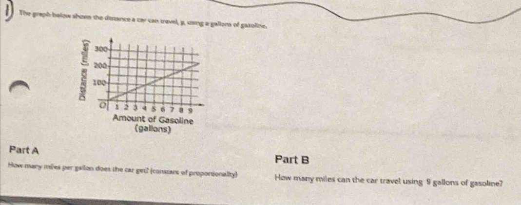 The graph below shows the distance a car can travel, y, using a gallons of gasoline. 
ine 
(galions) 
Part A Part B 
How many miles per gailon does the car get (constart of proportionality) How many miles can the car travel using 9 gallons of gasoline?