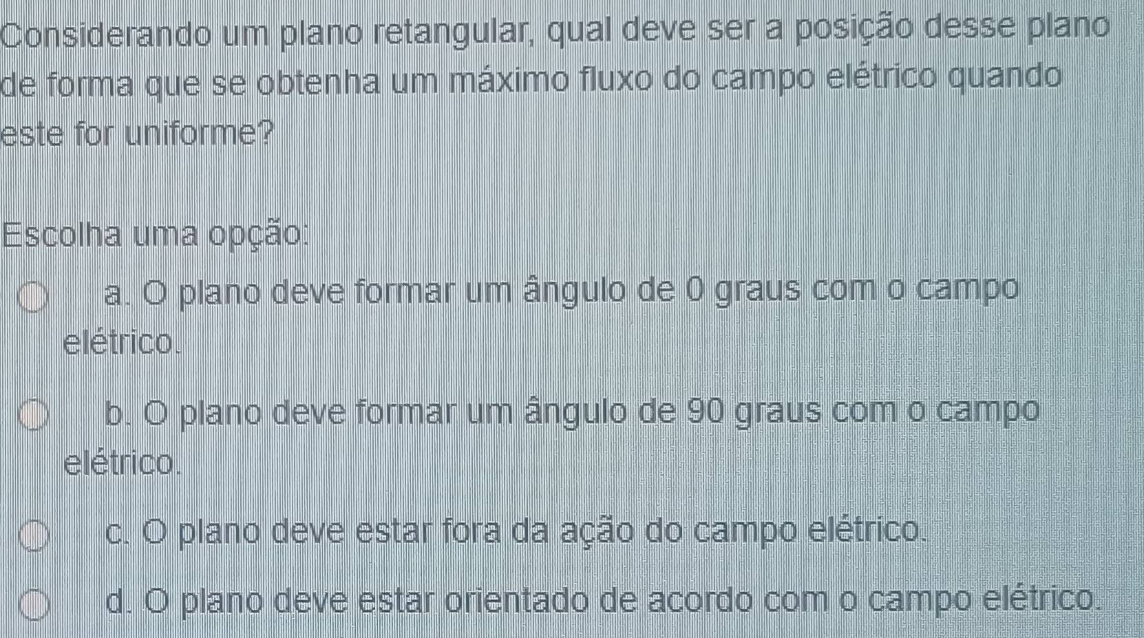 Considerando um plano retangular, qual deve ser a posição desse plano
de forma que se obtenha um máximo fluxo do campo elétrico quando
este for uniforme?
Escolha uma opção:
a. O plano deve formar um ângulo de 0 graus com o campo
elétrico.
b. O plano deve formar um ângulo de 90 graus com o campo
elétrico.
c. O plano deve estar fora da ação do campo elétrico.
d. O plano deve estar orientado de acordo com o campo elétrico.