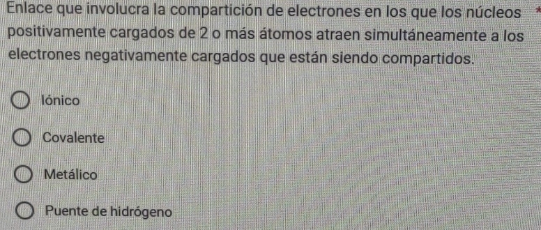 Enlace que involucra la compartición de electrones en los que los núcleos
positivamente cargados de 2 o más átomos atraen simultáneamente a los
electrones negativamente cargados que están siendo compartidos.
lónico
Covalente
Metálico
Puente de hidrógeno