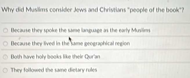 Why did Muslims consider Jews and Christians "people of the book"?
Because they spoke the same language as the early Muslims
Because they lived in the same geographical region
Both have holy books like their Qur'an
They followed the same dietary rules