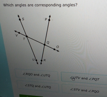 Which angles are corresponding angles?
∠ RQO and ∠ UTQ 4UTV and ∠ PQT
∠ STQ and ∠ UTQ ∠ STV and ∠ PQO