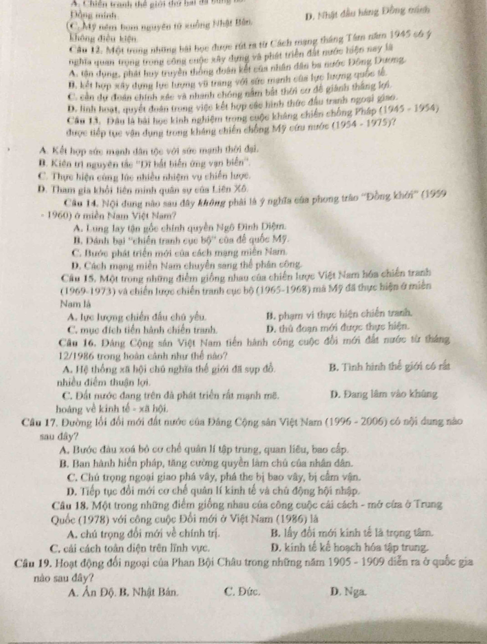A. Chiến tranh thể giới thứ bai đã bùng
Đồng minh
(C. Mỹ ném bom nguyên tử xuồng Nhật Bản. D. Nhật đầu hàng Đồng mnh
không điều kiện
Câu 12. Một trong những bài bọc được rút ra từ Cách mạng tháng Tâm năm 1945 có ý
nghĩa quan trong trong công cuộc xây dựng và phát triển đất nước tiện nay là
A. tân dung, phát huy truyền thống đoân kết của nhân dân ba nước Đông Dương,
B. kết hợp xây dựng lực lượng vũ trang với sức mạnh của lực lượng quốc tế,
C. cản du đoàn chính xác và nhanh chóng nằm bắt thời cơ đề giành thắng k.
D. linh hoạt, quyết đoàn trong việc kết hợp các hình thức đầu tranh ngoại giao.
Câu 13. Đâu là bài hoc kinh nghiệm trong cuộc kháng chiến chống Pháp (1945-1954)
được tiếp tục vận dụng trong kháng chiến chống Mỹ cứu nước (1954-1975) ?
A. Kết hợp sức mạnh dân tộc với sức mạnh thời đại.
D. Kiên trì nguyên tắc ''Dĩ bắt biến ứng vạn biến''.
C. Thực hiện cùng lúc nhiều nhiệm vụ chiến lược.
D. Tham gia khỏi liên minh quân sự của Liên Xô.
Câu 14. Nội dung nào sau đây không phải là ý nghĩa của phong trào ''Đồng khởi'' (1959
1960) ở miền Nam Việt Nam?
A. Lung lay tận gốc chính quyền Ngô Đình Diệm.
B. Dánh bại ''chiến tranh cục bộ'' của để quốc Mỹ.
C. Bước phát triển mới của cách mạng miễn Nam.
D. Cách mạng miền Nam chuyền sang thể phân công.
Câu 15. Một trong những điểm giống nhau của chiến lược Việt Nam hóa chiến tranh
(1969-1973) và chiến lược chiến tranh cục bộ (1965-1968) mã Mỹ đã thực hiện ở miền
Nam là
A. lực lượng chiến đấu chú yêu. B. phạm vi thực hiện chiến tranh,
C. mục đích tiến hành chiến tranh. D. thủ đoạn mới được thực hiện.
Cầu 16. Đảng Cộng sản Việt Nam tiến hành công cuộc đổi mới đất nước từ tháng
12/1986 trong hoàn cảnh như thế nào?
A. Hệ thống xã hội chủ nghĩa thế giới đã sp đổ. B. Tình hình thế giới có rất
nhiều điểm thuận lợi.
C. Đất nước đang trên đã phát triển rất mạnh mẽ. D. Đang lâm vào khủng
hoàng về kinh tế - xã hội.
Cầâu 17. Đường lối đổi mới đất nước của Đảng Cộng sân Việt Nam (1996 - 2006) có nội dung nào
sau dây?
A. Bước đầu xoá bỏ cơ chế quân lí tập trung, quan liêu, bao cấp.
B. Ban hành hiến pháp, tăng cường quyền làm chủ của nhân dân.
C. Chủ trọng ngoại giao phá vây, phá the bị bao vây, bị cầm vận.
D. Tiếp tục đổi mới cơ chế quản lí kinh tế và chủ động hội nhập.
Câu 18. Một trong những điểm giống nhau của công cuộc cái cách - mở của ở Trung
Quốc (1978) với công cuộc Đổi mới ở Việt Nam (1986) là
A. chú trọng đổi mới về chính trị. B. lấy đổi mới kinh tế là trọng tâm.
C. cải cách toàn diện trên lĩnh vực. D. kinh tế kế hoạch hóa tập trung.
Câu 19. Hoạt động đổi ngoại của Phan Bội Châu trong những năm 1905 - 1909 diễn ra ở quốc gia
nào sau đây?
A. Ấn Độ. B, Nhật Bản. C. Đức. D. Nga.