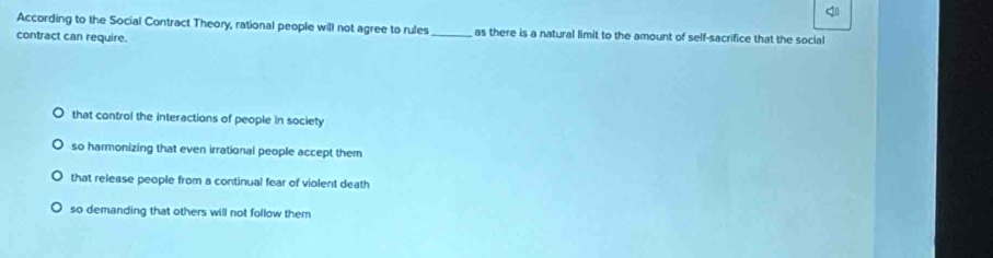 According to the Social Contract Theory, rational people will not agree to rules_ as there is a natural limit to the amount of self-sacrifice that the social
contract can require.
that control the interactions of people in society
so harmonizing that even irrational people accept them
that release people from a continual fear of violent death
so demanding that others will not follow them