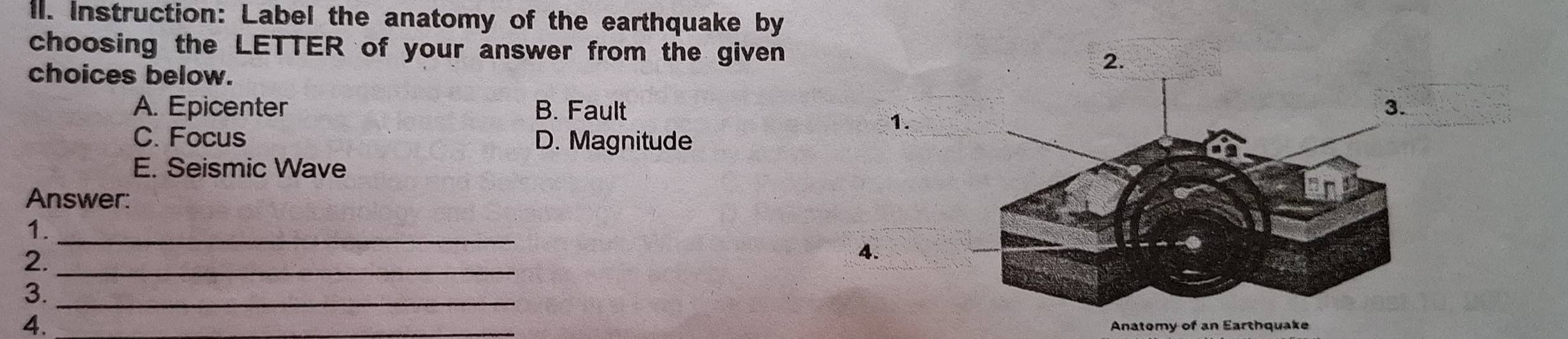 Instruction: Label the anatomy of the earthquake by
choosing the LETTER of your answer from the given 2.
choices below.
A. Epicenter B. Fault
1.
C. Focus D. Magnitude
E. Seismic Wave
Answer:
1._
2._
4.
3._
4.
Anatomy of an Earthquake