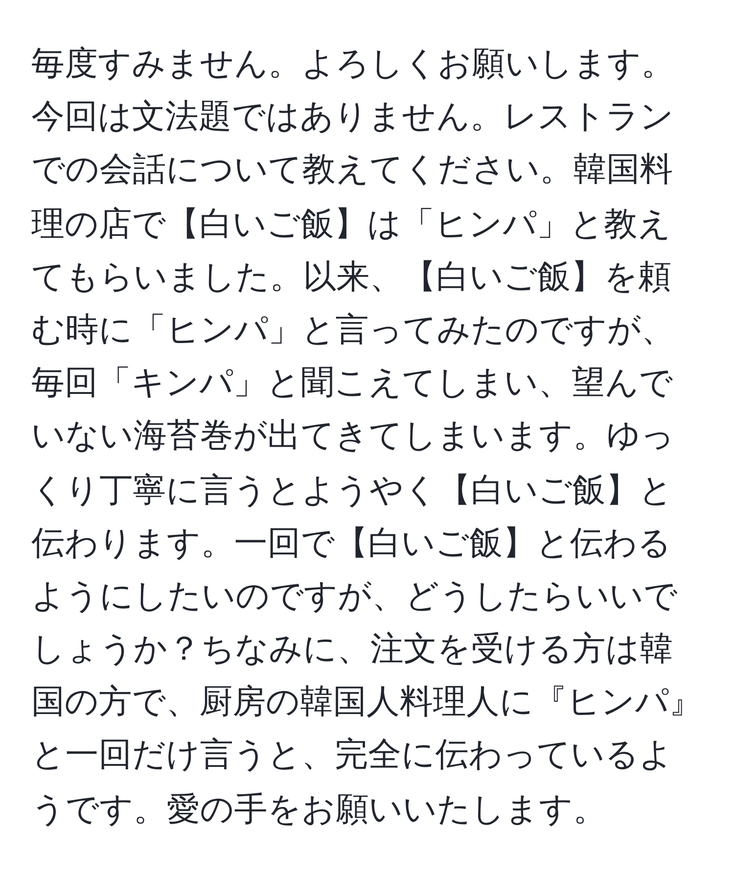 毎度すみません。よろしくお願いします。今回は文法題ではありません。レストランでの会話について教えてください。韓国料理の店で【白いご飯】は「ヒンパ」と教えてもらいました。以来、【白いご飯】を頼む時に「ヒンパ」と言ってみたのですが、毎回「キンパ」と聞こえてしまい、望んでいない海苔巻が出てきてしまいます。ゆっくり丁寧に言うとようやく【白いご飯】と伝わります。一回で【白いご飯】と伝わるようにしたいのですが、どうしたらいいでしょうか？ちなみに、注文を受ける方は韓国の方で、厨房の韓国人料理人に『ヒンパ』と一回だけ言うと、完全に伝わっているようです。愛の手をお願いいたします。