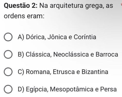 Na arquitetura grega, as
ordens eram:
A) Dórica, Jônica e Coríntia
B) Clássica, Neoclássica e Barroca
C) Romana, Etrusca e Bizantina
D) Egípcia, Mesopotâmica e Persa