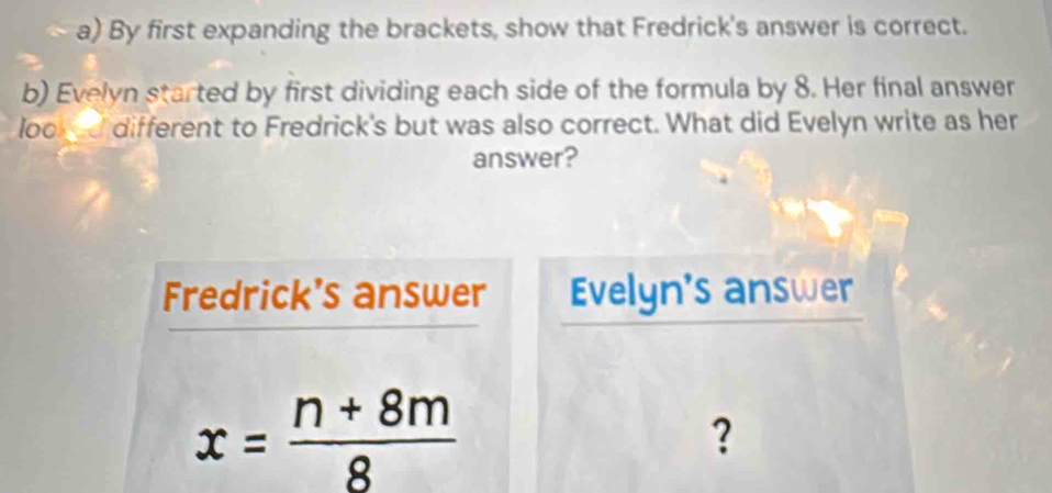 By first expanding the brackets, show that Fredrick's answer is correct. 
b) Evelyn started by first dividing each side of the formula by 8. Her final answer 
lood different to Fredrick's but was also correct. What did Evelyn write as her 
answer? 
Fredrick's answer Evelyn's answer
x= (n+8m)/8 
?