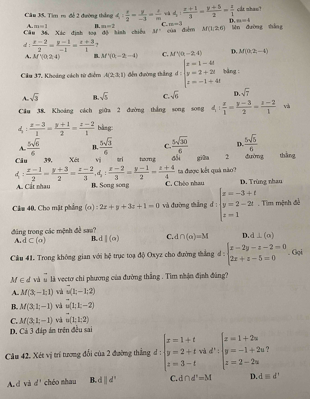 cắt nhau?
Câu 35. Tìm m để 2 đường thắng d_1: x/2 = y/-3 = z/m  và d_2: (x+1)/3 = (y+5)/2 = z/1  m=4
A. m=1 B. m=2
C. m=3
D.
Câu 36. Xác định toạ độ hình chiếu M' của điểm M(1;2;6) lên đường thẳng
d :  (x-2)/2 = (y-1)/-1 = (z+3)/1  ?
A. M'(0;2;4) B. M'(0;-2;-4) C. M'(0;-2;4) D. M(0;2;-4)
Câu 37. Khoảng cách từ điểm A(2;3;1) đến đường thẳng d : beginarrayl x=1-4t y=2+2t z=-1+4tendarray. bằng :
C. sqrt(6)
A. sqrt(3) sqrt(5) sqrt(7)
B.
D.
Câu 38. Khoảng cách giữa 2 đường thẳng song song d_1: x/1 = (y-3)/2 = (z-2)/1  và
d_2:  (x-3)/1 = (y+1)/2 = (z-2)/1  bằng:
A.  5sqrt(6)/6   5sqrt(3)/6   5sqrt(30)/6   5sqrt(5)/6 
B.
C.
D.
Câu 39. Xét vị trí tương đối giữa 2 đường thǎng
d_1: (x-1)/2 = (y+3)/2 = (z-2)/3 ,d_2: (x-2)/3 = (y-1)/2 = (z+4)/4  ta được kết quả nào?
A. Cắt nhau B. Song song C. Chéo nhau D. Trùng nhau
Câu 40. Cho mặt phẳng (α) : 2x+y+3z+1=0 và đường thắng d:beginarrayl x=-3+t y=2-2t z=1endarray.. Tìm mệnh đề
đúng trong các mệnh đề sau?
A. d⊂ (alpha ) d||(alpha ) d∩ (alpha )=M d⊥ (alpha )
B.
C.
D.
Câu 41. Trong không gian với hệ trục toạ độ Oxyz cho đường thẳng d = :beginarrayl x-2y-z-2=0 2x+z-5=0endarray.. Gọi
M∈ d và vector u là vectơ chỉ phương của đường thẳng . Tìm nhận định đúng?
A. M(3;-1;1) và vector u(1;-1;2)
B. M(3;1;-1) và u(1;1;-2)
C. M(3;1;-1) và u(1;1;2)
D. Cả 3 đáp án trên đều sai
?
Câu 42. Xét vị trí tương đối của 2 đường thẳng đ : beginarrayl x=1+t y=2+t, z=3-tendarray. 3.d':beginarrayl x=1+2u y=-1+2u z=2-2uendarray. frac □ □ 
A.d và d' chéo nhau B. d||d'
C. d∩ d'=M
D. dequiv d'