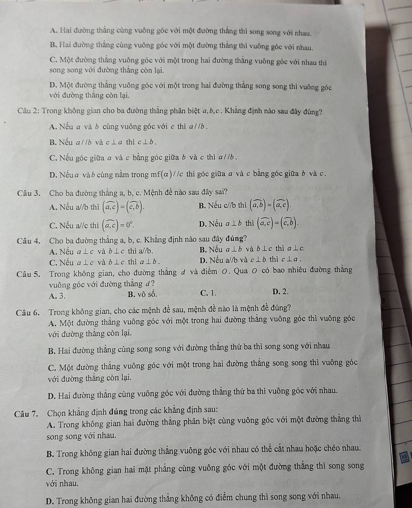 A. Hai đường thẳng cùng vuông góc với một đường thẳng thì song song với nhau.
B. Hai đường thẳng cùng vuông góc với một đường thẳng thì vuông góc với nhau.
C. Một đường thẳng vuông góc với một trong hai đường thẳng vuông góc với nhau thì
song song với đường thẳng còn lại.
D. Một đường thẳng vuông góc với một trong hai đường thẳng song song thì vuông góc
với đường thắng còn lại.
Câu 2: Trong không gian cho ba đường thẳng phân biệt a,b,c . Khẳng định nào sau đây đúng?
A. Nếu a và b cùng vuông góc với c thì aparallel b.
B. Nếu a//b và c⊥a thì c⊥ b.
C. Nếu góc giữa a và c bằng góc giữa b và c thì a//b .
D. Nếu a và b cùng nằm trong mf (alpha ) //c thì góc giữa σ và c bằng góc giữa b và c.
Câu 3. Cho ba đường thắng a, b, c. Mệnh đề nào sau đây sai?
A. Nếu a//b thì (widehat a,c)=(widehat c,b). B. Nếu c//b thì (widehat a,b)=(widehat a,c).
C. Nếu a//c thì (overline a,c)=0^0. D. Nếu a⊥ b thì (widehat a,c)=(widehat c,b).
Câu 4. Cho ba đường thẳng a, b, c. Khẳng định nào sau đây đúng?
A. Nếu a⊥ c và b⊥ c thì a//b. B. Nếu a⊥ b và b⊥ c thì a⊥ c.
C. Nếu a⊥ c và b⊥ c thì a⊥ b. D. Nếu a//b và c⊥ b thì c⊥ a.
Câu 5. Trong không gian, cho đường thẳng đ và điểm 0. Qua 0 có bao nhiêu đường thẳng
vuông góc với đường thẳng d?
A. 3. B. vô số. C. 1. D. 2.
Câu 6. Trong không gian, cho các mệnh đề sau, mệnh đề nào là mệnh đề đúng?
A. Một đường thẳng vuông góc với một trong hai đường thắng vuông góc thì vuông góc
với đường thẳng còn lại.
B. Hai đường thẳng cùng song song với đường thẳng thứ ba thì song song với nhau
C. Một đường thẳng vuông góc với một trong hai đường thẳng song song thì vuông góc
với đường thắng còn lại.
D. Hai đường thẳng cùng vuông góc với đường thẳng thứ ba thì vuông góc với nhau.
Câu 7. Chọn khẳng định đúng trong các khẳng định sau:
A. Trong không gian hai đường thẳng phân biệt cùng vuông góc với một đường thẳng thì
song song với nhau.
B. Trong không gian hai đường thẳng vuông góc với nhau có thể cắt nhau hoặc chéo nhau.
C. Trong không gian hai mặt phẳng cùng vuông góc với một đường thẳng thì song song
với nhau.
D. Trong không gian hai đường thẳng không có điểm chung thì song song với nhau.