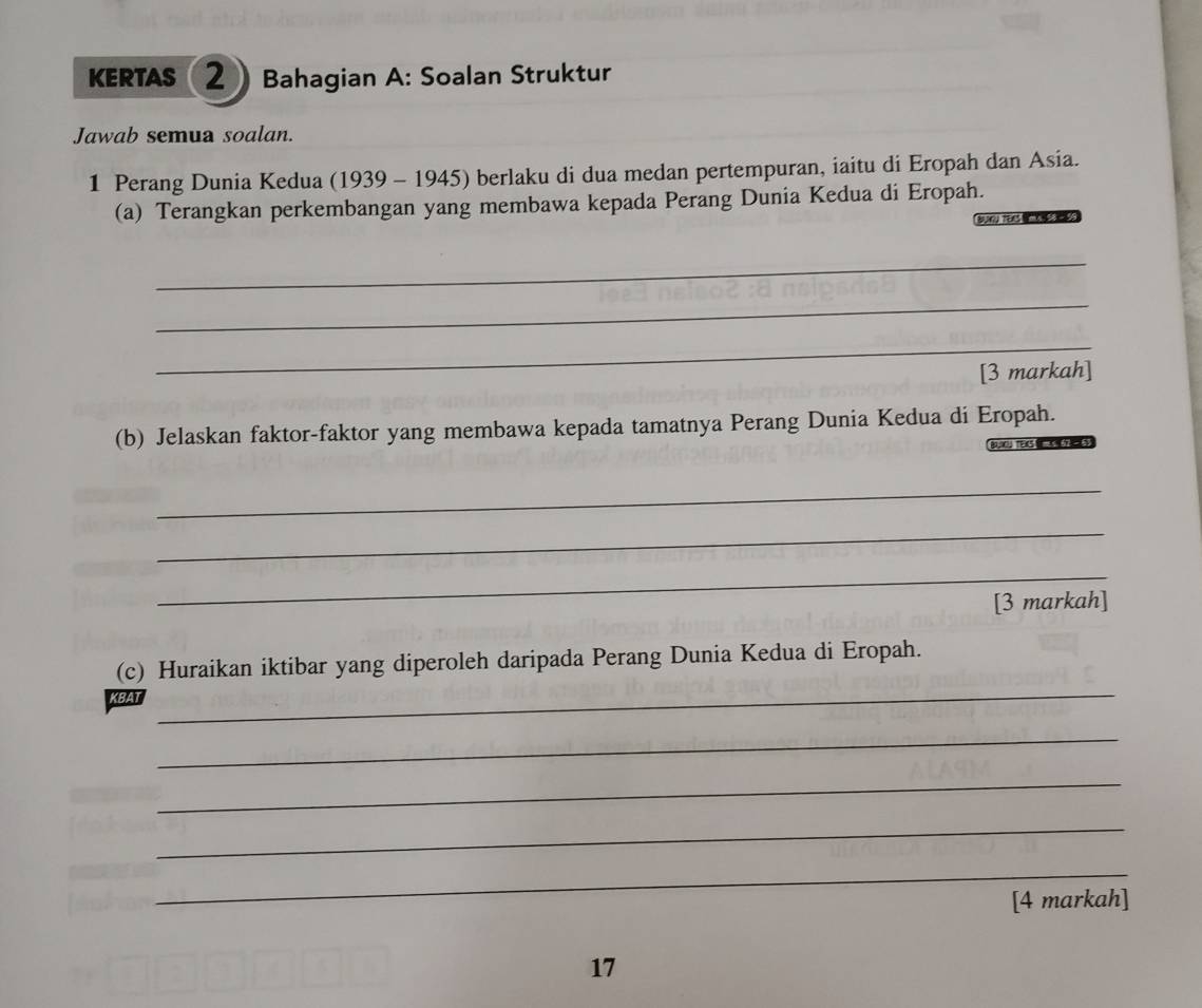 KERTAS 2 Bahagian A: Soalan Struktur 
Jawab semua soalan. 
1 Perang Dunia Kedua (1939 - 1945) berlaku di dua medan pertempuran, iaitu di Eropah dan Asia. 
(a) Terangkan perkembangan yang membawa kepada Perang Dunia Kedua di Eropah. 
_ 
_ 
_ 
[3 markah] 
(b) Jelaskan faktor-faktor yang membawa kepada tamatnya Perang Dunia Kedua di Eropah. 
p TEs 
_ 
_ 
_ 
_ 
[3 markah] 
_ 
(c) Huraikan iktibar yang diperoleh daripada Perang Dunia Kedua di Eropah. 
_ 
_ 
_ 
_ 
[4 markah] 
17