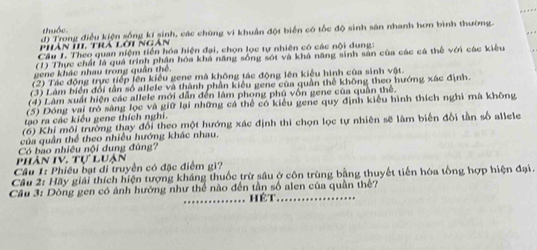 thuốc.
d) Trong điều kiện sống kí sinh, các chúng vi khuẩn đột biển có tốc độ sinh sân nhanh hơn bình thường.
Phân IIL trá lời Ngân
Câu 1. Theo quan niệm tiến hóa hiện đại, chọn lọc tự nhiên có các nội dung:
(1) Thực chất là quá trình phần hóa khá năng sống sót và khá năng sinh sản của các cá thế với các kiểu
gene khác nhau trong quân thể.
(2) Tác động trực tiếp lên kiểu gene mà không tác động lên kiểu hình của sinh vật.
(3) Làm biển đổi tần số allele và thành phần kiểu gene của quần thể không theo hướng xác định.
(4) Làm xuất hiện các allele mới dẫn đến làm phong phú vốn gene của quân thể.
(5) Dóng vai trò sàng lọc và giữ lại những cá thể có kiểu gene quy định kiều hình thích nghi mà không
tạo ra các kiểu gene thích nghi.
(6) Khi môi trường thay đổi theo một hướng xác định thì chọn lọc tự nhiên sẽ làm biến đổi tần số allele
của quần thể theo nhiều hướng khác nhau.
Có bo nhiêu nội dung đúng?
phân IV. tự luận
Cầu 1: Phiêu bạt di truyền có đặc điểm gì?
Cầu 2: Hãy giải thích hiện tượng kháng thuốc trừ sâu ở côn trùng bằng thuyết tiến hóa tổng hợp hiện đại.
Câu 3: Dòng gen có ảnh hưởng như thế nào đến tần số alen của quần thế?
_hêt_