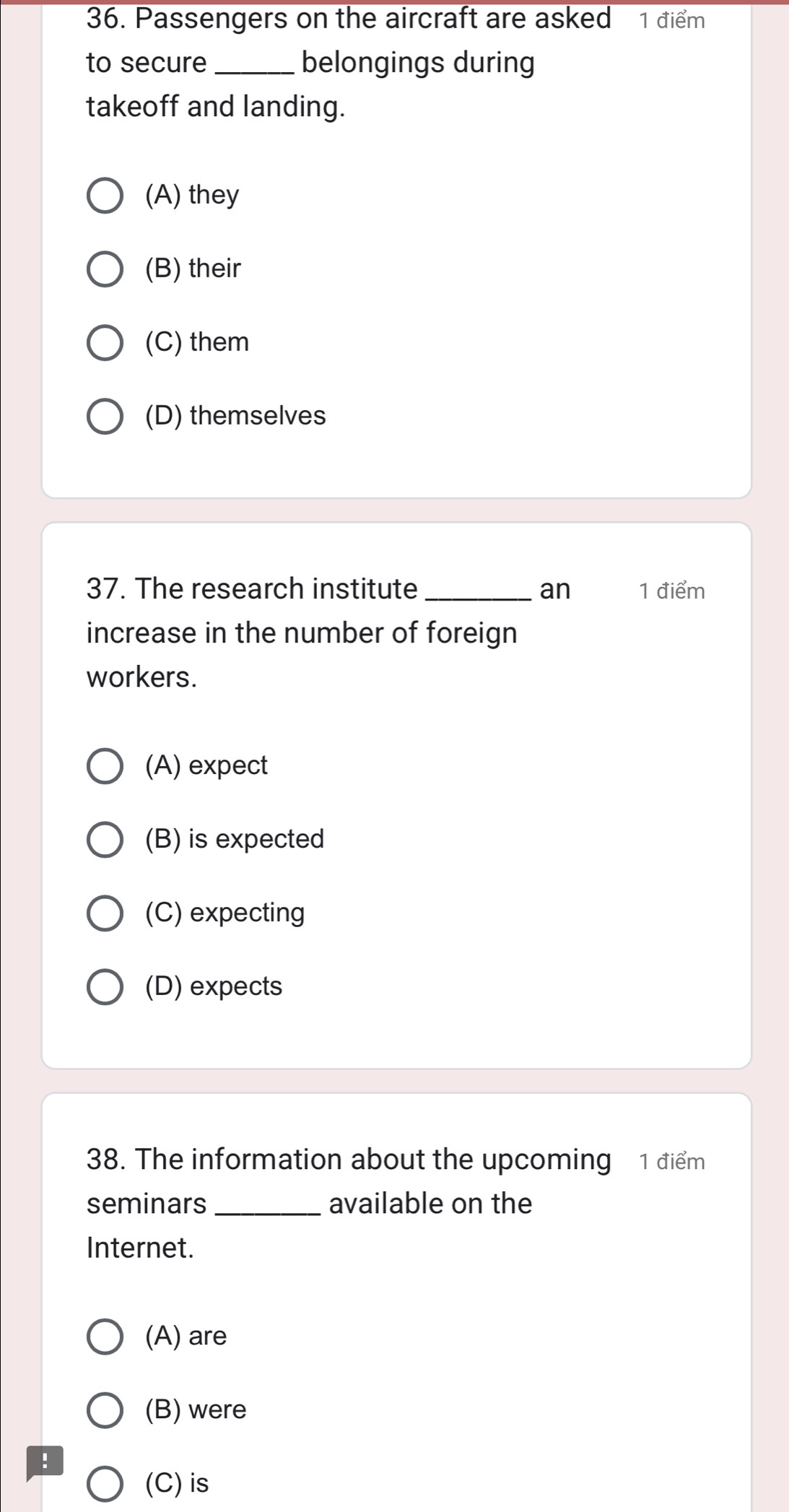 Passengers on the aircraft are asked 1 điểm
to secure_ belongings during
takeoff and landing.
(A) they
(B) their
(C) them
(D) themselves
37. The research institute _an 1 điểm
increase in the number of foreign
workers.
(A) expect
(B) is expected
(C) expecting
(D) expects
38. The information about the upcoming 1 điểm
seminars _available on the
Internet.
(A) are
(B) were
!
(C) is