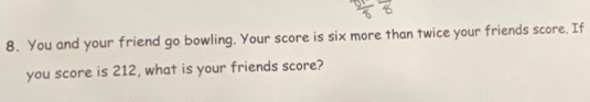 You and your friend go bowling. Your score is six more than twice your friends score. If 
you score is 212, what is your friends score?