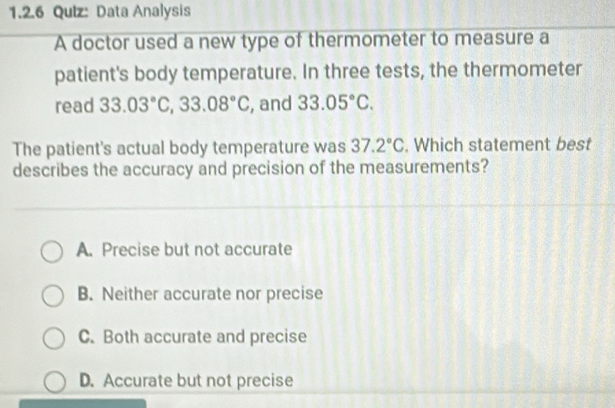 Data Analysis
A doctor used a new type of thermometer to measure a
patient's body temperature. In three tests, the thermometer
read 33.03°C, 33.08°C , and 33.05°C. 
The patient's actual body temperature was 37.2°C. Which statement best
describes the accuracy and precision of the measurements?
A. Precise but not accurate
B. Neither accurate nor precise
C. Both accurate and precise
D. Accurate but not precise