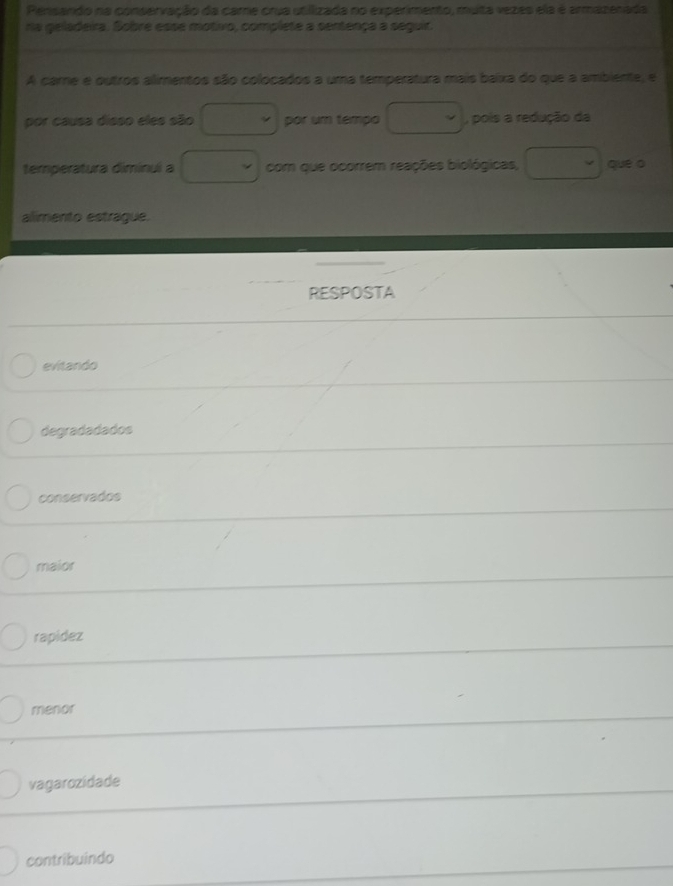 Pensando na conservação da came crua utiizada no experimento, muta vezes ela é armazenada
ra geladeira. Sobre esse motivo, complete a sentença a seguir.
A care e outros alimentos são colocados a uma temperatura mais baixa do que a ambiente, e
por causa disso eles são □ por um tempo □ , pois a redução da
temperatura diminui a □ com que ocorrem reações biológicas, □  que o
alimento estraque.
RESPOSTA
evitando
degradadados
conservados
maior
rapidez
menor
vagarozidade
contribuindo