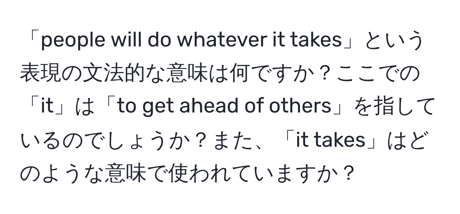 「people will do whatever it takes」という表現の文法的な意味は何ですか？ここでの「it」は「to get ahead of others」を指しているのでしょうか？また、「it takes」はどのような意味で使われていますか？