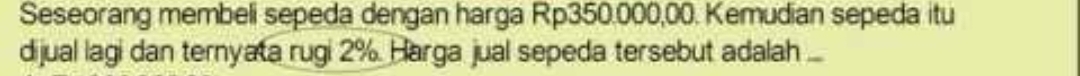 Seseorang membeli sepeda dengan harga Rp350.000,00. Kemudian sepeda itu 
dijual lagi dan ternyata rugi 2%. Harga jual sepeda tersebut adalah ...