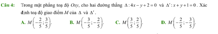 Trong mặt phẳng toạ độ Oxy, cho hai đường thắng △ :4x-y+2=0 và △ ':x+y+1=0. Xác
định toạ độ giao điểm M của △ vdot a△ '.
A. M(- 2/5 ; 3/5 ). B. M(- 3/5 ;- 2/5 ). C. M( 3/5 ; 2/5 ). D. M(- 2/5 ;- 3/5 ).