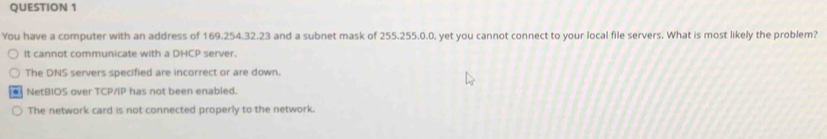 You have a computer with an address of 169.254.32.23 and a subnet mask of 255.255.0.0, yet you cannot connect to your local file servers. What is most likely the problem?
It cannot communicate with a DHCP server.
The DNS servers specified are incorrect or are down.
. NetBIOS over TCP/IP has not been enabled.
The network card is not connected properly to the network.