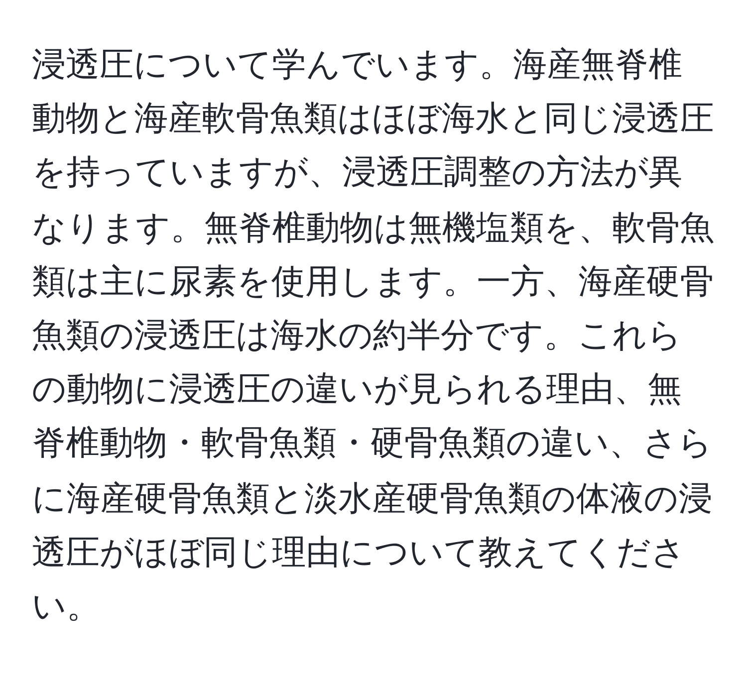 浸透圧について学んでいます。海産無脊椎動物と海産軟骨魚類はほぼ海水と同じ浸透圧を持っていますが、浸透圧調整の方法が異なります。無脊椎動物は無機塩類を、軟骨魚類は主に尿素を使用します。一方、海産硬骨魚類の浸透圧は海水の約半分です。これらの動物に浸透圧の違いが見られる理由、無脊椎動物・軟骨魚類・硬骨魚類の違い、さらに海産硬骨魚類と淡水産硬骨魚類の体液の浸透圧がほぼ同じ理由について教えてください。