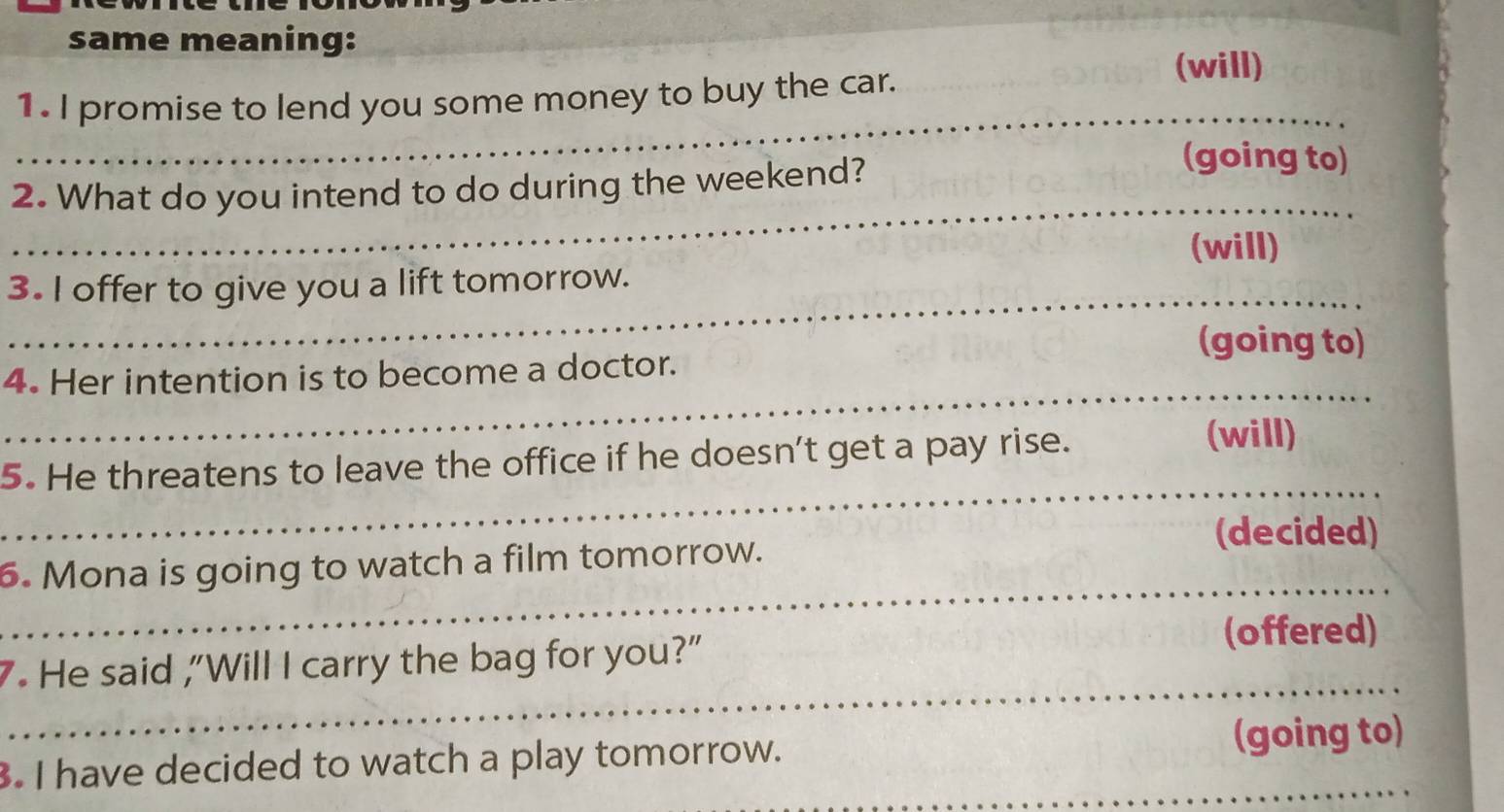 same meaning: 
1. I promise to lend you some money to buy the car. 
(will) 
_ 
2. What do you intend to do during the weekend? 
(going to) 
_ 
(will) 
_ 
3. I offer to give you a lift tomorrow. 
(going to) 
_ 
4. Her intention is to become a doctor. 
_ 
5. He threatens to leave the office if he doesn't get a pay rise. 
(will) 
(decided) 
_ 
6. Mona is going to watch a film tomorrow. 
(offered) 
_ 
7. He said ,"Will I carry the bag for you?" 
. I have decided to watch a play tomorrow. (going to)