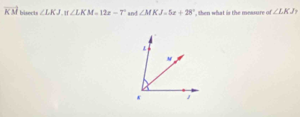 vector KM bisects ∠ LKJ. If ∠ LKM=12x-7° and ∠ MKJ=5x+28° , then what is the measure of ∠ LKJ ?