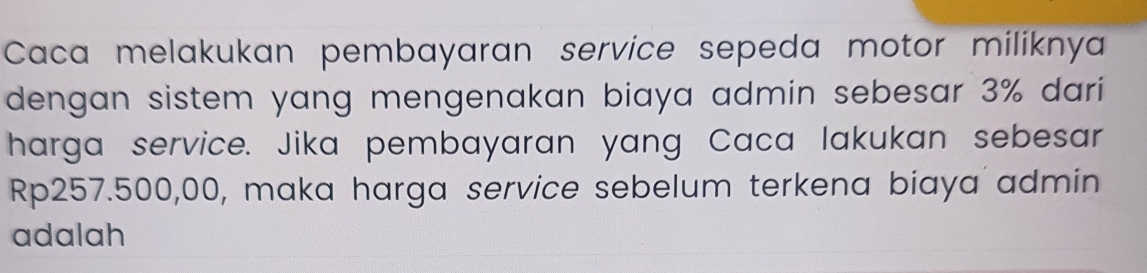 Caca melakukan pembayaran service sepeda motor miliknya 
dengan sistem yang mengenakan biaya admin sebesar 3% dari 
harga service. Jika pembayaran yang Caca lakukan sebesar
Rp257.500,00, maka harga service sebelum terkena biaya admin 
adalah