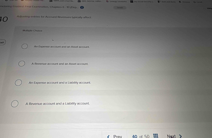 D》002PL com | East (a LSPL DIGITAL LBRA Entergy Louisiana my Socal Secunty ! Bath ad Basly B 
roctoring Enabled: Final Examination, Chapters 6 - 10 (Dep... Saved
ad
10 Adjusting entries for Accrued Revenues typically affect:
Multiple Choice
47
An Expense account and an Asset account.
A Revenue account and an Asset account.
An Expense account and a Liability account.
A Revenue account and a Liability account.
Prev 40 of 50 Next