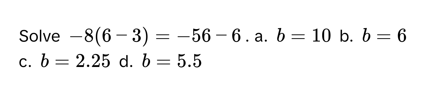 Solve $-8(6-3) = -56 - 6$.  a. $b = 10$  b. $b = 6$  c. $b = 2.25$  d. $b = 5.5$