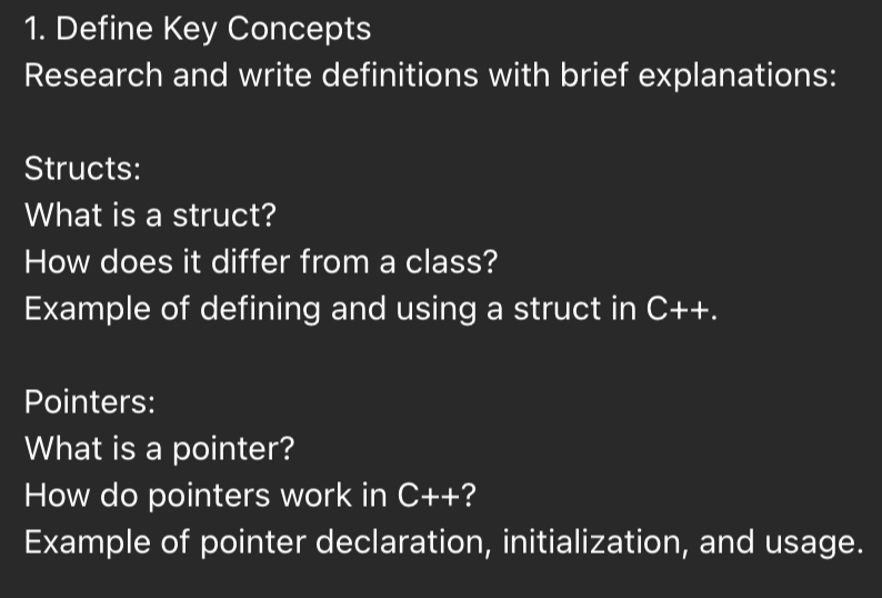 Define Key Concepts 
Research and write definitions with brief explanations: 
Structs: 
What is a struct? 
How does it differ from a class? 
Example of defining and using a struct in C++. 
Pointers: 
What is a pointer? 
How do pointers work in C++ ? 
Example of pointer declaration, initialization, and usage.