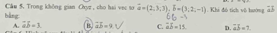 sqrt()-sqrt()3. 
Câu 5. Trong không gian Oxyz , cho hai vec tơ vector a=(2;3;3), vector b=(3;2;-1). Khi đó tích vô hướng vector avector b
bằng:
A. vector avector b=3. B vector avector b=9. C. vector avector b=15. vector avector b=7. 
D.