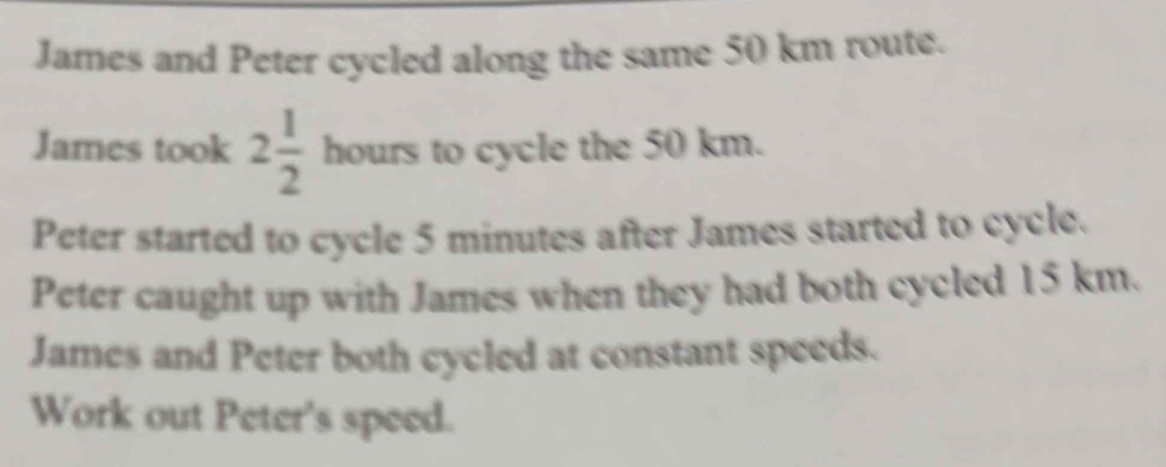 James and Peter cycled along the same 50 km route. 
James took 2 1/2 houn to cycle the 50 km. 
Peter started to cycle 5 minutes after James started to cycle. 
Peter caught up with James when they had both cycled 15 km. 
James and Peter both cycled at constant speeds. 
Work out Peter's speed.