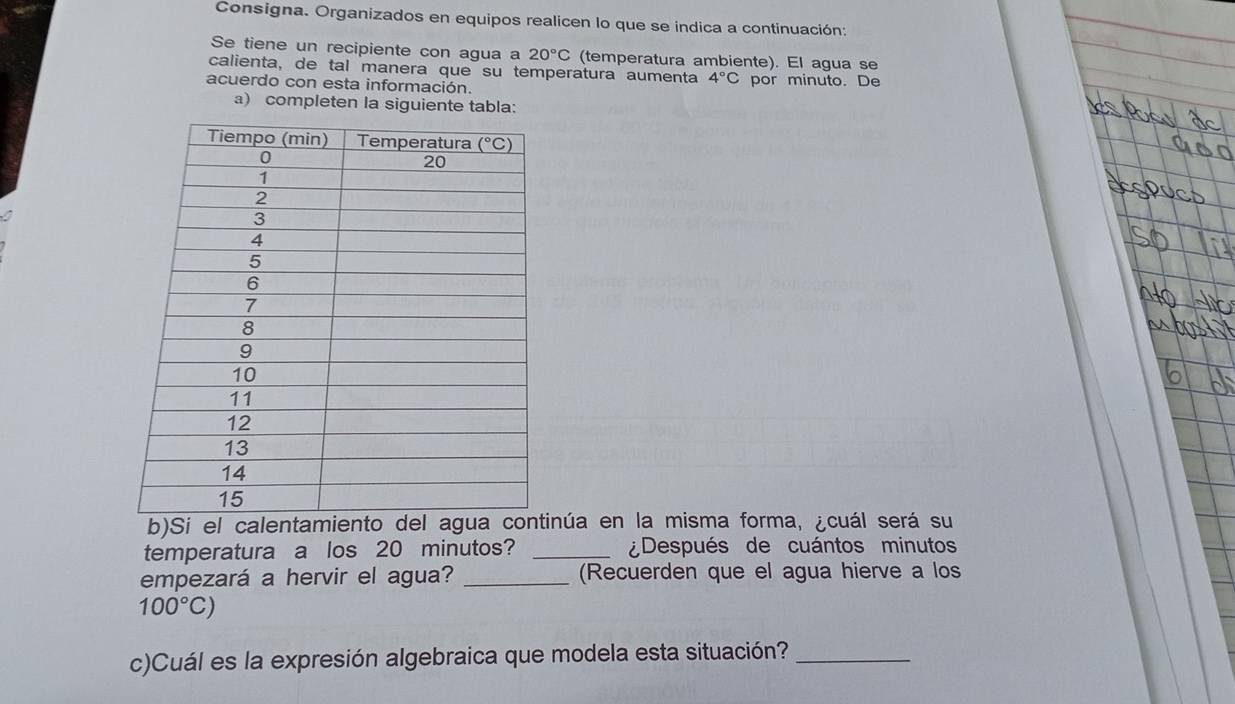 Consigna. Organizados en equipos realicen lo que se indica a continuación
Se tiene un recipiente con agua a 20°C (temperatura ambiente). El agua se
calienta, de tal manera que su temperatura aumenta 4°C
acuerdo con esta información. por minuto. De
a) completen la siguiente tabla:
b)Si el calentaminúa en la misma forma, ¿cuál será su
temperatura a los 20 minutos? _¿Después de cuántos minutos
empezará a hervir el agua? _(Recuerden que el agua hierve a los
100°C)
c)Cuál es la expresión algebraica que modela esta situación?_