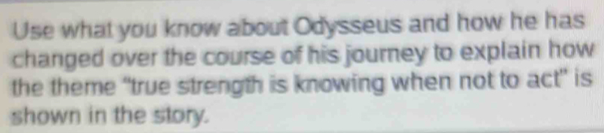 Use what you know about Odysseus and how he has 
changed over the course of his journey to explain how 
the theme “true strength is knowing when not to act” is 
shown in the story.