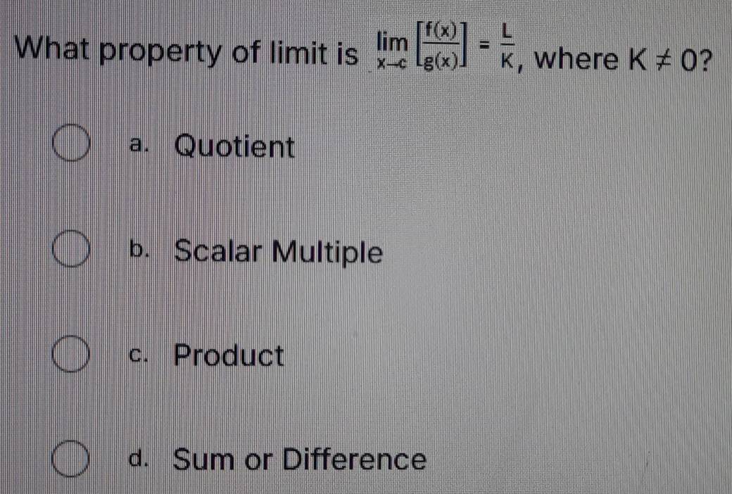 What property of limit is limlimits _xto c[ f(x)/g(x) ]= L/K  , where K!= 0 ?
a. Quotient
b. Scalar Multiple
c. Product
d. Sum or Difference