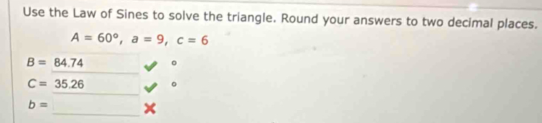 Use the Law of Sines to solve the triangle. Round your answers to two decimal places.
A=60°, a=9, c=6
B=84.74
。
C=35.26
。
b= _ 