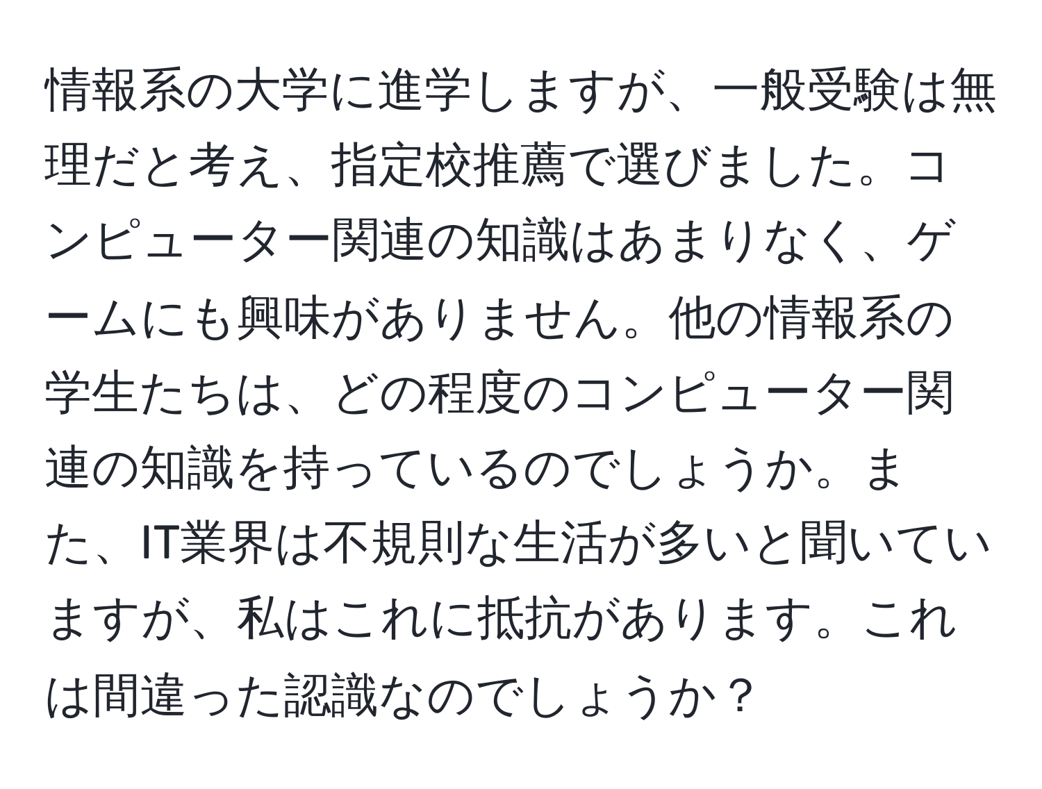 情報系の大学に進学しますが、一般受験は無理だと考え、指定校推薦で選びました。コンピューター関連の知識はあまりなく、ゲームにも興味がありません。他の情報系の学生たちは、どの程度のコンピューター関連の知識を持っているのでしょうか。また、IT業界は不規則な生活が多いと聞いていますが、私はこれに抵抗があります。これは間違った認識なのでしょうか？