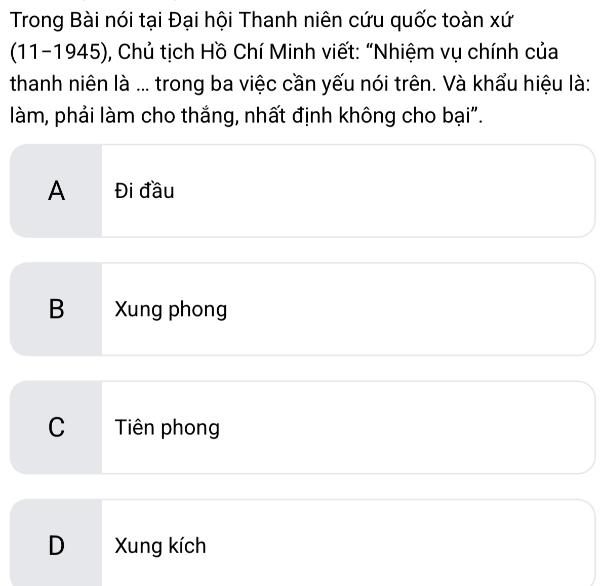 Trong Bài nói tại Đại hội Thanh niên cứu quốc toàn xứ
(11-1945), Chủ tịch Hồ Chí Minh viết: "Nhiệm vụ chính của
thanh niên là ... trong ba việc cần yếu nói trên. Và khẩu hiệu là:
làm, phải làm cho thắng, nhất định không cho bại".
A Đi đầu
B Xung phong
C Tiên phong
D Xung kích