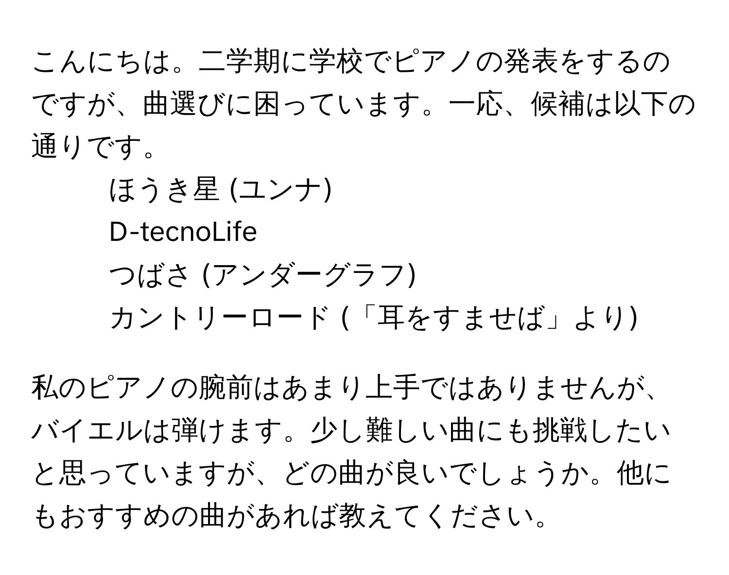 こんにちは。二学期に学校でピアノの発表をするのですが、曲選びに困っています。一応、候補は以下の通りです。  
- ほうき星 (ユンナ)  
- D-tecnoLife  
- つばさ (アンダーグラフ)  
- カントリーロード (「耳をすませば」より)  

私のピアノの腕前はあまり上手ではありませんが、バイエルは弾けます。少し難しい曲にも挑戦したいと思っていますが、どの曲が良いでしょうか。他にもおすすめの曲があれば教えてください。