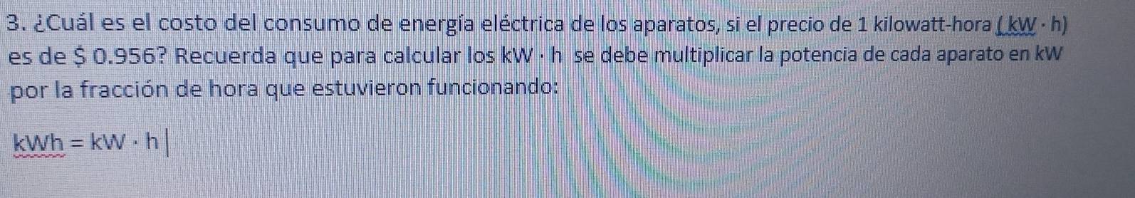 ¿Cuál es el costo del consumo de energía eléctrica de los aparatos, si el precio de 1 kilowatt -hora (kW· h)
es de $ 0.956? Recuerda que para calcular los kW ·hése debe multiplicar la potencia de cada aparato en kW
por la fracción de hora que estuvieron funcionando:
kWh=kW· h|