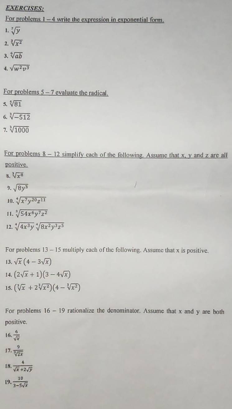 For problems 1 -4 write the expression in exponential form. 
1. sqrt[7](y)
2. sqrt[3](x^2)
3. sqrt[6](ab)
4. sqrt(w^2v^3)
For problems 5 - 7 evaluate the radical. 
5. sqrt[4](81)
6. sqrt[3](-512)
7. sqrt[3](1000)
For problems 8 - 12 simplify cach of the following. Assume that x, y and z are all 
positive. 
8. sqrt[3](x^8)
9. sqrt(8y^3)
10. sqrt[4](x^7y^(20)z^(11))
11. sqrt[3](54x^6y^7z^2)
12. sqrt[4](4x^3y)sqrt[4](8x^2y^3z^5)
For problems 13 - 15 multiply cach of the following. Assume that x is positive. 
13. sqrt(x)(4-3sqrt(x))
14. (2sqrt(x)+1)(3-4sqrt(x))
15. (sqrt[3](x)+2sqrt[3](x^2))(4-sqrt[3](x^2))
For problems 16 - 19 rationalize the denominator. Assume that x and y are both 
positive. 
16.  6/sqrt(x) 
17.  9/sqrt[3](2x) 
18.  4/sqrt(x)+2sqrt(y) 
19.  10/3-5sqrt(x) 