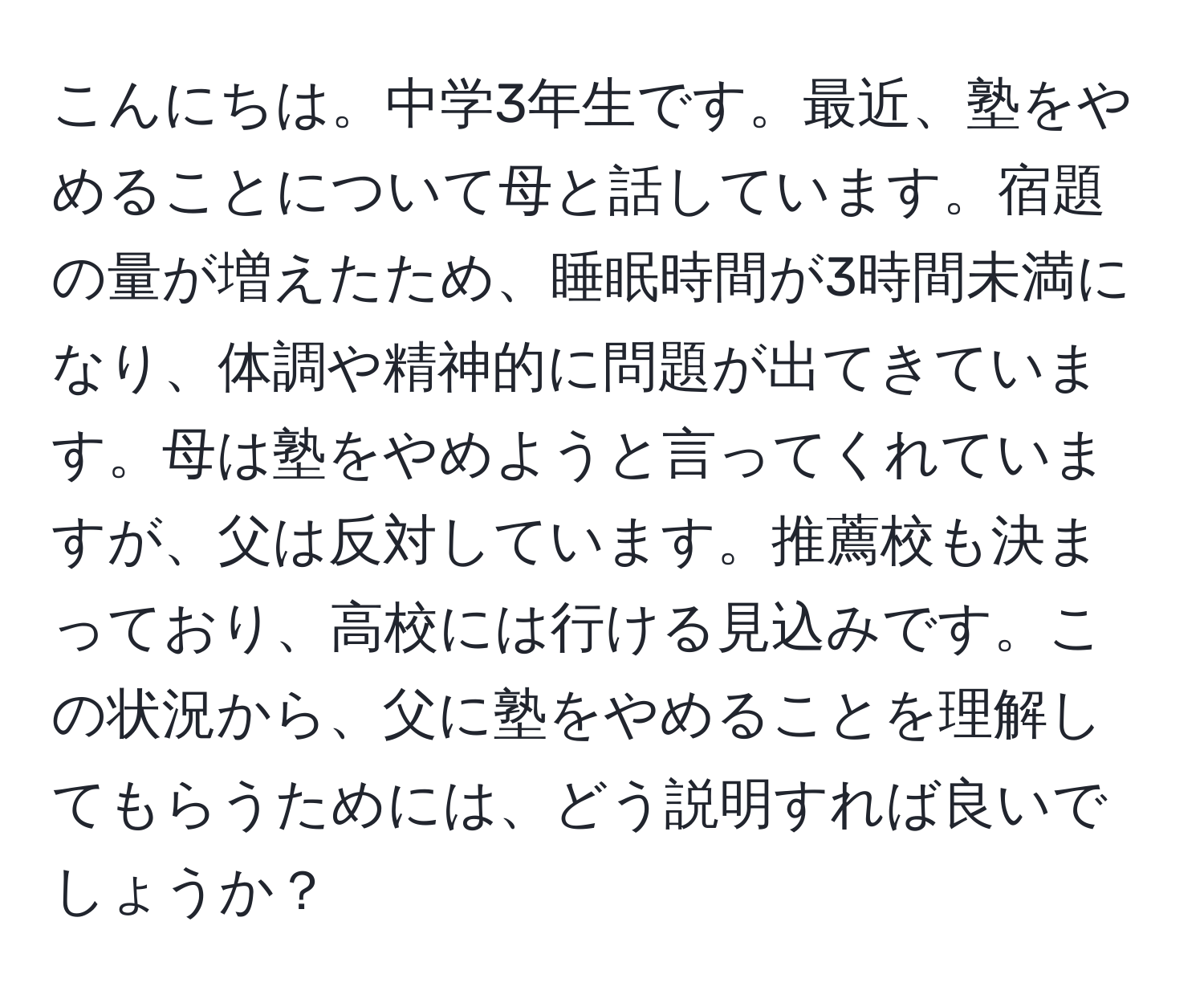 こんにちは。中学3年生です。最近、塾をやめることについて母と話しています。宿題の量が増えたため、睡眠時間が3時間未満になり、体調や精神的に問題が出てきています。母は塾をやめようと言ってくれていますが、父は反対しています。推薦校も決まっており、高校には行ける見込みです。この状況から、父に塾をやめることを理解してもらうためには、どう説明すれば良いでしょうか？