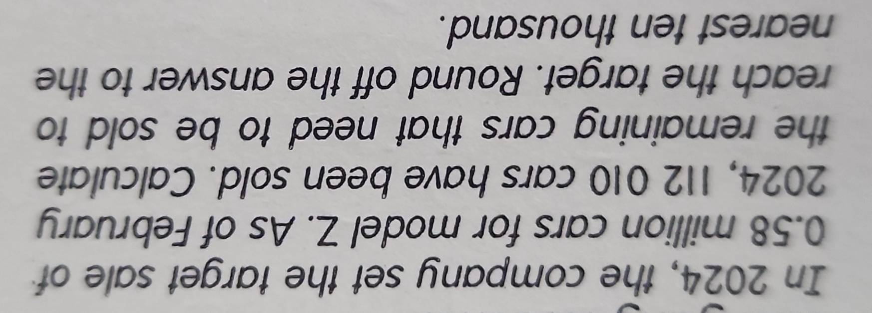 In 2024, the company set the target sale of
0.58 million cars for model Z. As of February 
2024, 112 010 cars have been sold. Calculate 
the remaining cars that need to be sold to 
reach the target. Round off the answer to the 
nearest ten thousand.