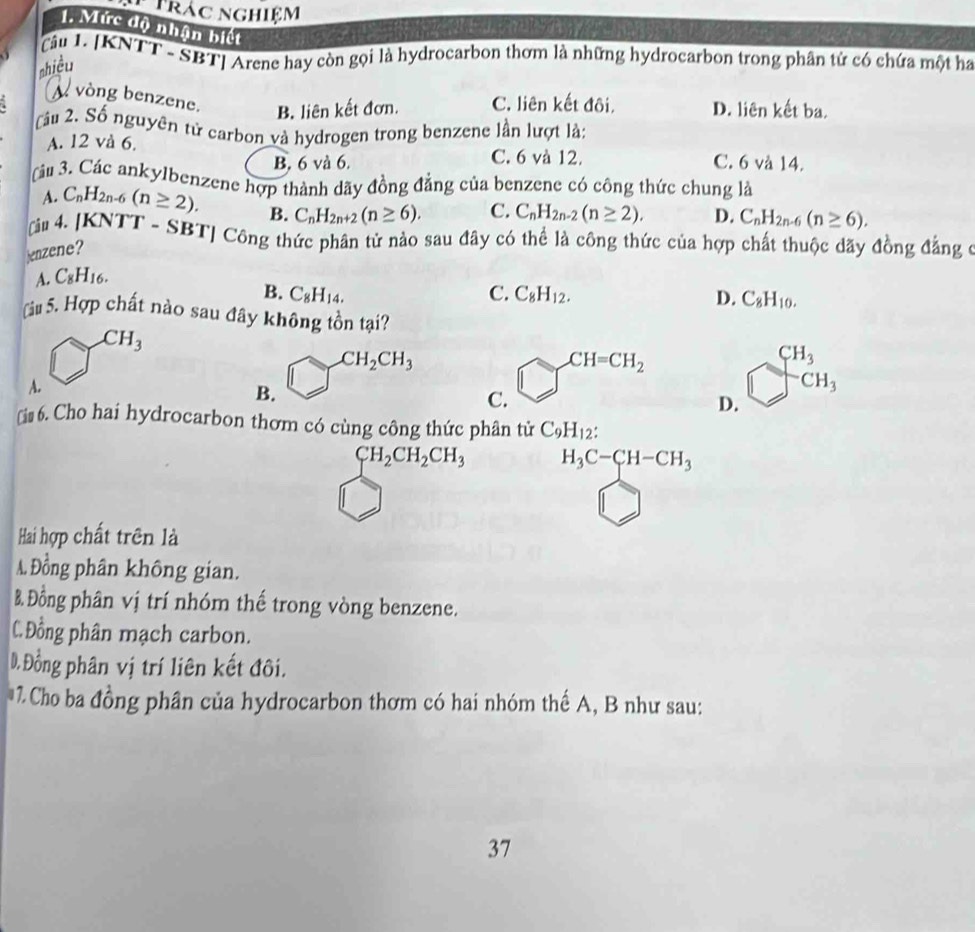Trác nghiệm
1. Mức độ nhận biết
Tậu L. [KNTT - SBT] Arene hay còn gọi là hydrocarbon thơm là những hydrocarbon trong phân tử có chứa một ha
nhiều
vòng benzene. B. liên kết đơn. C. liên kết đôi, D. liên kết ba.
Câu 2. Số nguyên tử carbon và hydrogen trong benzene lần lượt là:
A. 12 và 6. C. 6 và 12. C. 6 và 14.
B. 6 và 6.
Tâu 3. Các ankylbenzene hợp thành dãy đồng đẳng của benzene có công thức chung là
A. C_nH_2n-6(n≥ 2). C. C_nH_2n-2(n≥ 2). D. C_nH_2n-6(n≥ 6).
# 4. [KNTT - SBT] Công thức phân tử nào sau đây có thể là công thức của hợp chất thuộc đãy đồng đẳng ở
jenzene? B. C_nH_2n+2(n≥ 6).
A. C_8H_16.
B. C_8H_14. C. C_8H_12. D. C_8H_10.
àu 5. Hợp chất nào sau đây không tồn tại?
CH_3
CH_2CH_3
CH=CH_2 beginarrayr CH_3 □ CH_3endarray
A.
B.
C.
D.
￥i# 6. Cho hai hydrocarbon thơm có cùng công thức phân tử C_9H_12:
CH_2CH_2CH_3 H_3C-CH-CH_3
Hai hợp chất trên là
A. Đồng phân không gian.
B. Đồng phân vị trí nhóm thế trong vòng benzene.
CĐồng phân mạch carbon.
D.Đồng phân vị trí liên kết đôi.
7. Cho ba đồng phân của hydrocarbon thơm có hai nhóm thế A, B như sau:
37