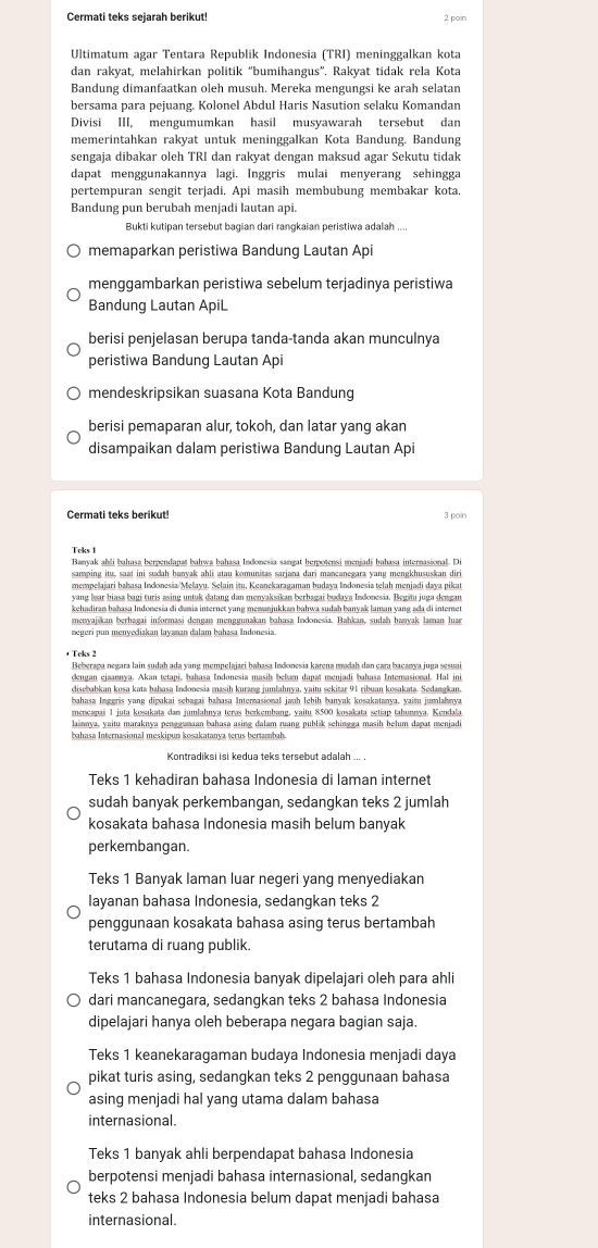 Cermati teks sejarah berikut! 2 poin
Ultimatum agar Tentara Republik Indonesia (TRI) meninggalkan kota
dan rakyat, melahirkan politik “bumihangus”. Rakyat tidak rela Kota
Bandung dimanfaatkan oleh musuh. Mereka mengungsi ke arah selatan
bersama para pejuang. Kolonel Abdul Haris Nasution selaku Komandan
Divisi III, mengumumkan hasil musyawarah tersebut dan
memerintahkan rakyat untuk meninggalkan Kota Bandung. Bandung
sengaja dibakar oleh TRI dan rakyat dengan maksud agar Sekutu tidak
dapat menggunakannya lagi. Inggris mulai menyerang sehingga
pertempuran sengit terjadi. Api masih membubung membakar kota.
Bandung pun berubah menjadi lautan api.
Bukti kutipan tersebut bagian dari rangkaian peristiwa adalah ....
memaparkan peristiwa Bandung Lautan Api
menggambarkan peristiwa sebelum terjadinya peristiwa
Bandung Lautan ApiL
berisi penjelasan berupa tanda-tanda akan munculnya
peristiwa Bandung Lautan Api
mendeskripsikan suasana Kota Bandung
berisi pemaparan alur, tokoh, dan latar yang akan
disampaikan dalam peristiwa Bandung Lautan Api
Cermati teks berikut! 3 poin
Teks 1
Banyak ahli bahasa berpendanat bahwa bahasa Indonesia sangat herpotensi menjadi bahasa internasional. Di
mempelajari bahasa Indonesia/Mełayu. Selain itu, Keanekaragaman budaya Indonesia telah menjadi daya pikat
kehadiran hahasa Indonesia di dunia internet yang memanjukkan bahwa sudah banyak laman vang ada di internet
menyajikan berhagai informasi dengan menggunakan bahasa Indonesia. Bahkan, sudah hanyak Iaman hua
+ Teks 2
Beberaga negara lain sudah ada yang mempelajari bahasa Indonesia karena madah dan cara bacanya juga sesuai
dengan ejaannya. Akan tetapi, bahasa Indonesia masih bebam dapat menjadi bahasa Intemasional. Hal ini
disebabkan kosa kata bahasa Indonesia masih kurang jumlahnya, yaitu sekitar 91 ribuan kosakata. Sedangkan.
bahasa Inggris yang dipakai sehagai bahasa Internasional jauh lehih banyak kosakatanya, yaisu jumlahnya
meneanai 1 juta kosakata dan jumlahnya teras herkembang, yaitu 8500 kosakata setiap tahunnya, Kendala
bahasa Internasional meskipun kosakatanya terus bertambah.
Teks 1 kehadiran bahasa Indonesia di laman internet
sudah banyak perkembangan, sedangkan teks 2 jumlah
kosakata bahasa Indonesia masih belum banyak
perkembangan.
Teks 1 Banyak laman luar negeri yang menyediakan
layanan bahasa Indonesia, sedangkan teks 2
penggunaan kosakata bahasa asing terus bertambah
terutama di ruang publik.
Teks 1 bahasa Indonesia banyak dipelajari oleh para ahli
dari mancanegara, sedangkan teks 2 bahasa Indonesia
dipelajari hanya oleh beberapa negara bagian saja.
Teks 1 keanekaragaman budaya Indonesia menjadi daya
pikat turis asing, sedangkan teks 2 penggunaan bahasa
asing menjadi hal yang utama dalam bahasa
internasional.
Teks 1 banyak ahli berpendapat bahasa Indonesia
berpotensi menjadi bahasa internasional, sedangkan
teks 2 bahasa Indonesia belum dapat menjadi bahasa
internasional.