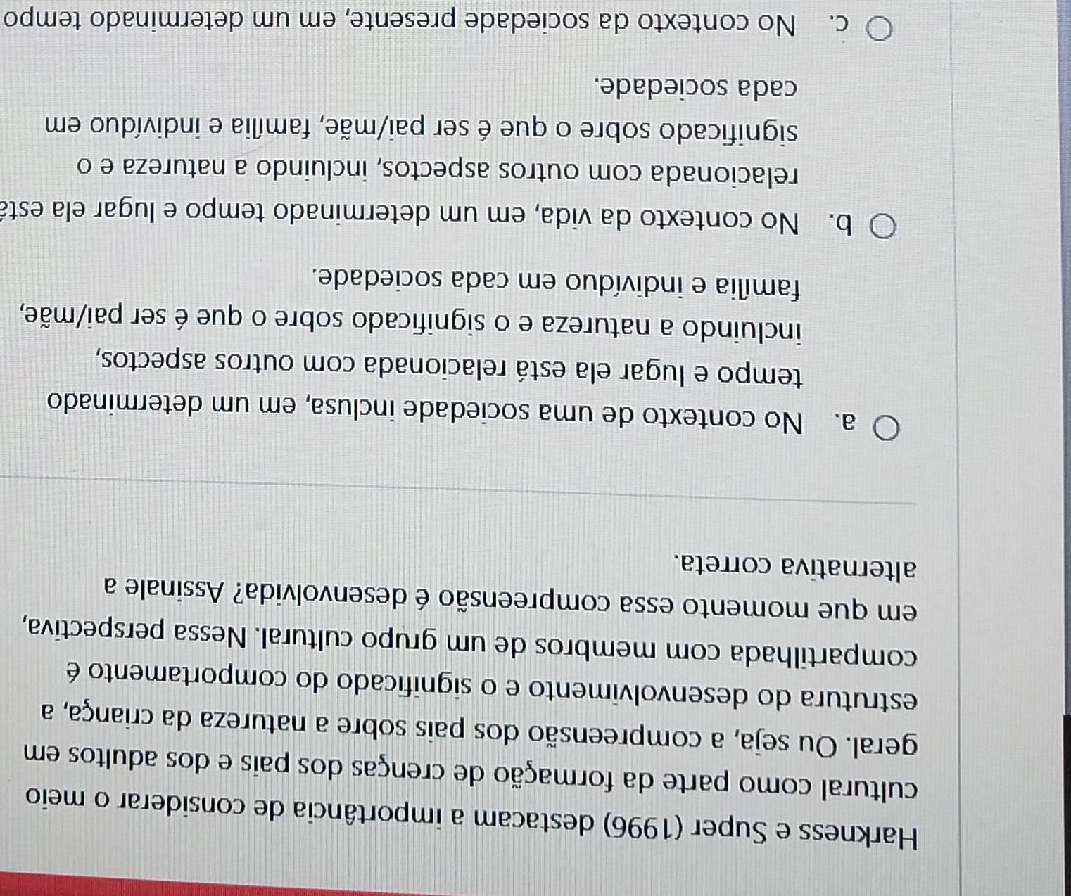 Harkness e Super (1996) destacam a importância de considerar o meio
cultural como parte da formação de crenças dos pais e dos adultos em
geral. Ou seja, a compreensão dos pais sobre a natureza da criança, a
estrutura do desenvolvimento e o significado do comportamento é
compartilhada com membros de um grupo cultural. Nessa perspectiva,
em que momento essa compreensão é desenvolvida? Assinale a
alternativa correta.
a. No contexto de uma sociedade inclusa, em um determinado
tempo e lugar ela está relacionada com outros aspectos,
incluindo a natureza e o significado sobre o que é ser pai/mãe,
família e indivíduo em cada sociedade.
b. No contexto da vida, em um determinado tempo e lugar ela está
relacionada com outros aspectos, incluindo a natureza e o
significado sobre o que é ser pai/mãe, família e indivíduo em
cada sociedade.
c. No contexto da sociedade presente, em um determinado tempo