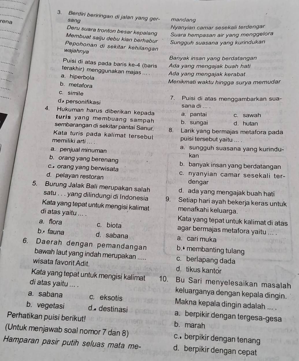 Berdiri beriringan di jalan yang ger- mandang
rena
sang
_
Nyanyian camar sesekali terdengar
_
Deru suara tronton besar kepalang Suara hempasan air yang menggelora
_
Membuat salju debu kian berhabur Sungguh suasana yang kurindukan
Pepohonan di sekitar kehilangan
wajahnya
_
Banyak insan yang berdatangan
_
Puisi di atas pada baris ke-4 (baris Ada yang mengajak buah hati
_
terakhir) menggunakan majas ... . Ada yang mengajak kerabat
a. hiperbola
Menikmati waktu hingga surya memudar
_
b. metafora
_
c. simile
7. Puisi di atas menggambarkan sua-
d personifikasi sana di ... .
4. Hukuman harus diberikan kepada a. pantai c. sawah
turis yang membuang sampah b. sungai d. hutan
sembarangan di sekitar pantai Sanur. 8. Larik yang bermajas metafora pada
Kata turis pada kalimat tersebut puisi tersebut yaitu
memiliki arti ... .
a. sungguh suasana yang kurindu-
a. penjual minuman
kan
b. orang yang berenang b. banyak insan yang berdatangan
c. orang yang berwisata c. nyanyian camar sesekali ter-
d. pelayan restoran dengar
5. Burung Jalak Bali merupakan salah d. ada yang mengajak buah hati
satu . . . yang dilindungi di Indonesia 9. Setiap hari ayah bekerja keras untuk
Kata yang tepat untuk mengisi kalimat menafkahi keluarga.
di atas yaitu ... . Kata yang tepat untuk kalimat di atas
a. flora c. biota agar bermajas metafora yaitu ... .
b. fauna d.sabana a. cari muka
6. Daerah dengan pemandangan b.• membanting tulang
bawah laut yang indah merupakan ..... c. berlapang dada
wisata favorit Adit. d.tikus kantor
Kata yang tepat untuk mengisi kalimat 10. Bu Sari menyelesaikan masalah
di atas yaitu ... . keluarganya dengan kepala dingin.
a. sabana c. eksotis Makna kepala dingin adalah ... .
b. vegetasi d. destinasi a. berpikir dengan tergesa-gesa
Perhatikan puisi berikut! b. marah
(Untuk menjawab soal nomor 7 dan 8) c. berpikir dengan tenang
Hamparan pasir putih seluas mata me- d. berpikir dengan cepat